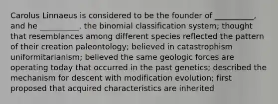 Carolus Linnaeus is considered to be the founder of __________, and he __________. the binomial classification system; thought that resemblances among different species reflected the pattern of their creation paleontology; believed in catastrophism uniformitarianism; believed the same geologic forces are operating today that occurred in the past genetics; described the mechanism for descent with modification evolution; first proposed that acquired characteristics are inherited