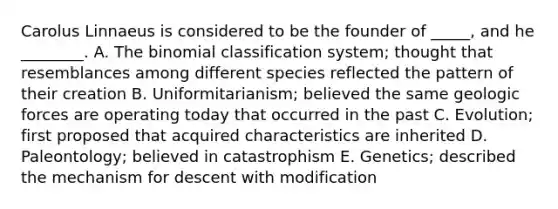 Carolus Linnaeus is considered to be the founder of _____, and he ________. A. The binomial classification system; thought that resemblances among different species reflected the pattern of their creation B. Uniformitarianism; believed the same geologic forces are operating today that occurred in the past C. Evolution; first proposed that acquired characteristics are inherited D. Paleontology; believed in catastrophism E. Genetics; described the mechanism for descent with modification