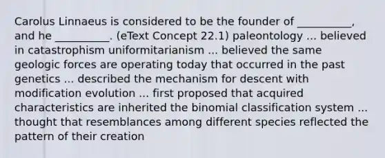 Carolus Linnaeus is considered to be the founder of __________, and he __________. (eText Concept 22.1) paleontology ... believed in catastrophism uniformitarianism ... believed the same geologic forces are operating today that occurred in the past genetics ... described the mechanism for descent with modification evolution ... first proposed that acquired characteristics are inherited the binomial classification system ... thought that resemblances among different species reflected the pattern of their creation