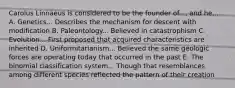 Carolus Linnaeus is considered to be the founder of..., and he... A. Genetics... Describes the mechanism for descent with modification B. Paleontology... Believed in catastrophism C. Evolution... First proposed that acquired characteristics are inherited D. Uniformitarianism... Believed the same geologic forces are operating today that occurred in the past E. The binomial classification system... Though that resemblances among different species reflected the pattern of their creation