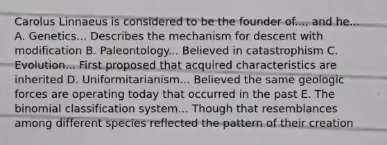 Carolus Linnaeus is considered to be the founder of..., and he... A. Genetics... Describes the mechanism for descent with modification B. Paleontology... Believed in catastrophism C. Evolution... First proposed that acquired characteristics are inherited D. Uniformitarianism... Believed the same geologic forces are operating today that occurred in the past E. The binomial classification system... Though that resemblances among different species reflected the pattern of their creation