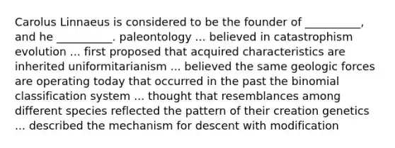 Carolus Linnaeus is considered to be the founder of __________, and he __________. paleontology ... believed in catastrophism evolution ... first proposed that acquired characteristics are inherited uniformitarianism ... believed the same geologic forces are operating today that occurred in the past the binomial classification system ... thought that resemblances among different species reflected the pattern of their creation genetics ... described the mechanism for descent with modification