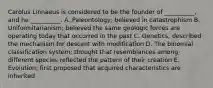 Carolus Linnaeus is considered to be the founder of __________, and he __________. A. Paleontology; believed in catastrophism B. Uniformitarianism; believed the same geologic forces are operating today that occurred in the past C. Genetics; described the mechanism for descent with modification D. The binomial classification system; thought that resemblances among different species reflected the pattern of their creation E. Evolution; first proposed that acquired characteristics are inherited
