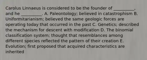 Carolus Linnaeus is considered to be the founder of __________, and he __________. A. Paleontology; believed in catastrophism B. Uniformitarianism; believed the same geologic forces are operating today that occurred in the past C. Genetics; described the mechanism for descent with modification D. <a href='https://www.questionai.com/knowledge/kCdwIax7FU-the-binomial' class='anchor-knowledge'>the binomial</a> classification system; thought that resemblances among different species reflected the pattern of their creation E. Evolution; first proposed that acquired characteristics are inherited