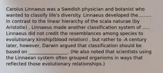 Carolus Linnaeus was a Swedish physician and botanist who wanted to classify life's diversity. Linnaeus developed the......... In contrast to the linear hierarchy of the scala naturae (by Aristotle) , Linnaeus made another classification system of ..... Linnaeus did not credit the resemblances among species to evolutionary kinship(blood relation) , but rather to -A century later, however, Darwin argued that classification should be based on _________________. (He also noted that scientists using the Linnaean system often grouped organisms in ways that reflected those evolutionary relationships.)