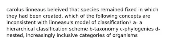 carolus linneaus beleived that species remained fixed in which they had been created. which of the following concepts are inconsistent with linneasu's model of classification? a- a hierarchical classification scheme b-taxonomy c-phylogenies d-nested, increasingly inclusive categories of organisms