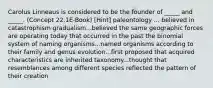 Carolus Linneaus is considered to be the founder of _____ and _____. (Concept 22.1E-Book) [Hint] paleontology ... believed in catastrophism gradualism...believed the same geographic forces are operating today that occurred in the past the binomial system of naming organisms...named organisms according to their family and genus evolution...first proposed that acquired characteristics are inherited taxonomy...thought that resemblances among different species reflected the pattern of their creation