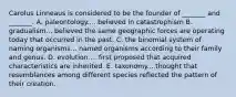 Carolus Linneaus is considered to be the founder of _______ and _______. A. paleontology.... believed in catastrophism B. gradualism... believed the same geographic forces are operating today that occurred in the past. C. the binomial system of naming organisms... named organisms according to their family and genus. D. evolution.... first proposed that acquired characteristics are inherited. E. taxonomy... thought that resemblances among different species reflected the pattern of their creation.