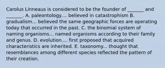 Carolus Linneaus is considered to be the founder of _______ and _______. A. paleontology.... believed in catastrophism B. gradualism... believed the same geographic forces are operating today that occurred in the past. C. the binomial system of naming organisms... named organisms according to their family and genus. D. evolution.... first proposed that acquired characteristics are inherited. E. taxonomy... thought that resemblances among different species reflected the pattern of their creation.