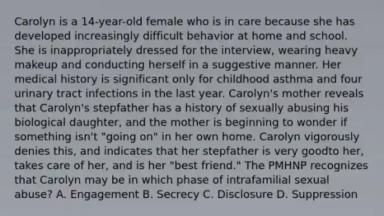 Carolyn is a 14-year-old female who is in care because she has developed increasingly difficult behavior at home and school. She is inappropriately dressed for the interview, wearing heavy makeup and conducting herself in a suggestive manner. Her medical history is significant only for childhood asthma and four urinary tract infections in the last year. Carolyn's mother reveals that Carolyn's stepfather has a history of sexually abusing his biological daughter, and the mother is beginning to wonder if something isn't "going on" in her own home. Carolyn vigorously denies this, and indicates that her stepfather is very goodto her, takes care of her, and is her "best friend." The PMHNP recognizes that Carolyn may be in which phase of intrafamilial sexual abuse? A. Engagement B. Secrecy C. Disclosure D. Suppression