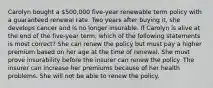 Carolyn bought a 500,000 five-year renewable term policy with a guaranteed renewal rate. Two years after buying it, she develops cancer and is no longer insurable. If Carolyn is alive at the end of the five-year term, which of the following statements is most correct? She can renew the policy but must pay a higher premium based on her age at the time of renewal. She must prove insurability before the insurer can renew the policy. The insurer can increase her premiums because of her health problems. She will not be able to renew the policy.