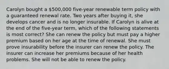 Carolyn bought a 500,000 five-year renewable term policy with a guaranteed renewal rate. Two years after buying it, she develops cancer and is no longer insurable. If Carolyn is alive at the end of the five-year term, which of the following statements is most correct? She can renew the policy but must pay a higher premium based on her age at the time of renewal. She must prove insurability before the insurer can renew the policy. The insurer can increase her premiums because of her health problems. She will not be able to renew the policy.