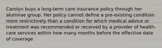 Carolyn buys a long-term care insurance policy through her alumnae group. Her policy cannot define a pre-existing condition more restrictively than a condition for which medical advice or treatment was recommended or received by a provider of health-care services within how many months before the effective date of coverage