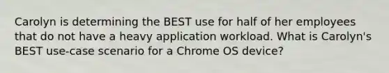 Carolyn is determining the BEST use for half of her employees that do not have a heavy application workload. What is Carolyn's BEST use-case scenario for a Chrome OS device?