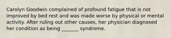 Carolyn Goodwin complained of profound fatigue that is not improved by bed rest and was made worse by physical or mental activity. After ruling out other causes, her physician diagnosed her condition as being _______ syndrome.