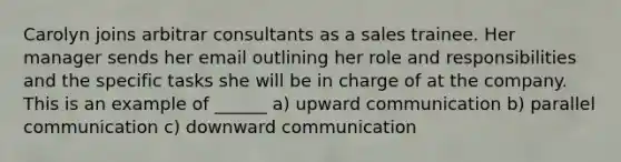 Carolyn joins arbitrar consultants as a sales trainee. Her manager sends her email outlining her role and responsibilities and the specific tasks she will be in charge of at the company. This is an example of ______ a) upward communication b) parallel communication c) downward communication