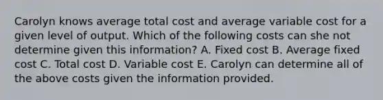 Carolyn knows average total cost and average variable cost for a given level of output. Which of the following costs can she not determine given this​ information? A. Fixed cost B. Average fixed cost C. Total cost D. Variable cost E. Carolyn can determine all of the above costs given the information provided.