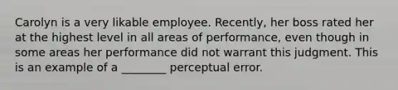 Carolyn is a very likable employee. Recently, her boss rated her at the highest level in all areas of performance, even though in some areas her performance did not warrant this judgment. This is an example of a ________ perceptual error.