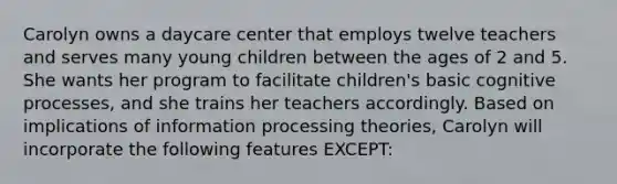 Carolyn owns a daycare center that employs twelve teachers and serves many young children between the ages of 2 and 5. She wants her program to facilitate​ children's basic cognitive​ processes, and she trains her teachers accordingly. Based on implications of information processing​ theories, Carolyn will incorporate the following features​ EXCEPT: