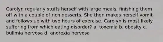 Carolyn regularly stuffs herself with large meals, finishing them off with a couple of rich desserts. She then makes herself vomit and follows up with two hours of exercise. Carolyn is most likely suffering from which eating disorder? a. toxemia b. obesity c. bulimia nervosa d. anorexia nervosa