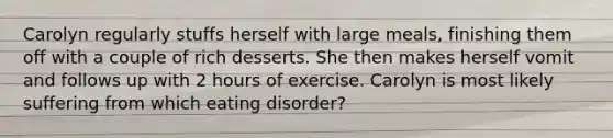 Carolyn regularly stuffs herself with large meals, finishing them off with a couple of rich desserts. She then makes herself vomit and follows up with 2 hours of exercise. Carolyn is most likely suffering from which eating disorder?