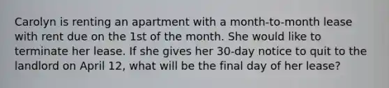 Carolyn is renting an apartment with a month-to-month lease with rent due on the 1st of the month. She would like to terminate her lease. If she gives her 30-day notice to quit to the landlord on April 12, what will be the final day of her lease?