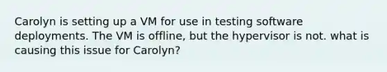 Carolyn is setting up a VM for use in testing software deployments. The VM is offline, but the hypervisor is not. what is causing this issue for Carolyn?