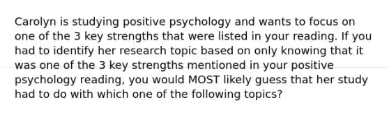 Carolyn is studying positive psychology and wants to focus on one of the 3 key strengths that were listed in your reading. If you had to identify her research topic based on only knowing that it was one of the 3 key strengths mentioned in your positive psychology reading, you would MOST likely guess that her study had to do with which one of the following topics?