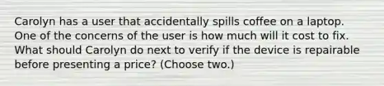 Carolyn has a user that accidentally spills coffee on a laptop. One of the concerns of the user is how much will it cost to fix. What should Carolyn do next to verify if the device is repairable before presenting a price? (Choose two.)