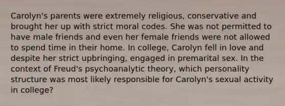 Carolyn's parents were extremely religious, conservative and brought her up with strict moral codes. She was not permitted to have male friends and even her female friends were not allowed to spend time in their home. In college, Carolyn fell in love and despite her strict upbringing, engaged in premarital sex. In the context of Freud's psychoanalytic theory, which personality structure was most likely responsible for Carolyn's sexual activity in college?