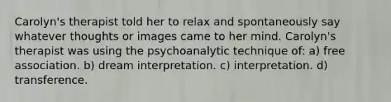 Carolyn's therapist told her to relax and spontaneously say whatever thoughts or images came to her mind. Carolyn's therapist was using the psychoanalytic technique of: a) free association. b) dream interpretation. c) interpretation. d) transference.