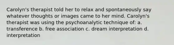 Carolyn's therapist told her to relax and spontaneously say whatever thoughts or images came to her mind. Carolyn's therapist was using the psychoanalytic technique of: a. transference b. free association c. dream interpretation d. interpretation