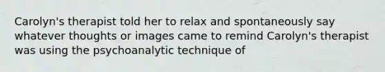 Carolyn's therapist told her to relax and spontaneously say whatever thoughts or images came to remind Carolyn's therapist was using the psychoanalytic technique of