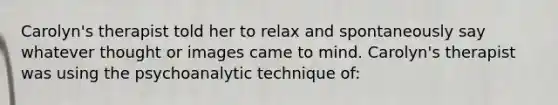 Carolyn's therapist told her to relax and spontaneously say whatever thought or images came to mind. Carolyn's therapist was using the psychoanalytic technique of: