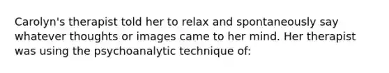 Carolyn's therapist told her to relax and spontaneously say whatever thoughts or images came to her mind. Her therapist was using the psychoanalytic technique of: