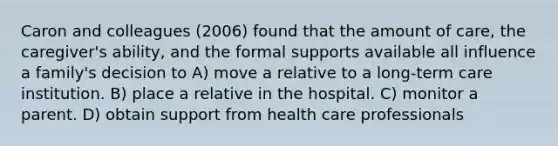 Caron and colleagues (2006) found that the amount of care, the caregiver's ability, and the formal supports available all influence a family's decision to A) move a relative to a long-term care institution. B) place a relative in the hospital. C) monitor a parent. D) obtain support from health care professionals