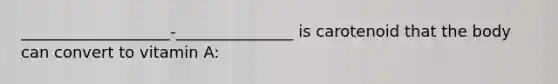___________________-_______________ is carotenoid that the body can convert to vitamin A: