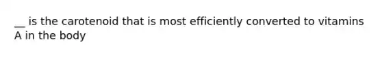 __ is the carotenoid that is most efficiently converted to vitamins A in the body