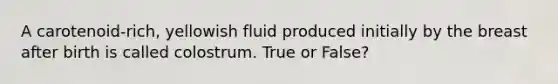 A carotenoid-rich, yellowish fluid produced initially by the breast after birth is called colostrum. True or False?