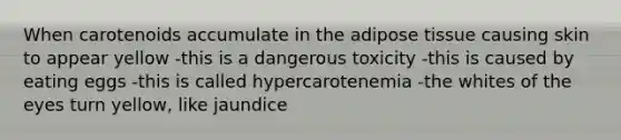 When carotenoids accumulate in the adipose tissue causing skin to appear yellow -this is a dangerous toxicity -this is caused by eating eggs -this is called hypercarotenemia -the whites of the eyes turn yellow, like jaundice