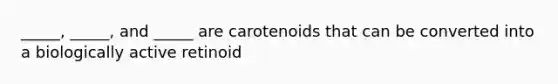 _____, _____, and _____ are carotenoids that can be converted into a biologically active retinoid