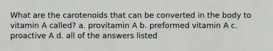 What are the carotenoids that can be converted in the body to vitamin A called? a. provitamin A b. preformed vitamin A c. proactive A d. all of the answers listed