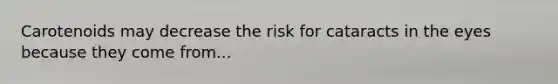 Carotenoids may decrease the risk for cataracts in the eyes because they come from...