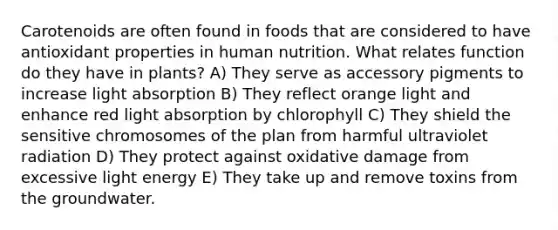 Carotenoids are often found in foods that are considered to have antioxidant properties in human nutrition. What relates function do they have in plants? A) They serve as accessory pigments to increase light absorption B) They reflect orange light and enhance red light absorption by chlorophyll C) They shield the sensitive chromosomes of the plan from harmful ultraviolet radiation D) They protect against oxidative damage from excessive light energy E) They take up and remove toxins from the groundwater.