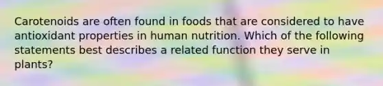 Carotenoids are often found in foods that are considered to have antioxidant properties in human nutrition. Which of the following statements best describes a related function they serve in plants?