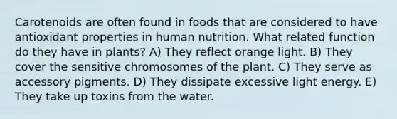 Carotenoids are often found in foods that are considered to have antioxidant properties in human nutrition. What related function do they have in plants? A) They reflect orange light. B) They cover the sensitive chromosomes of the plant. C) They serve as accessory pigments. D) They dissipate excessive light energy. E) They take up toxins from the water.