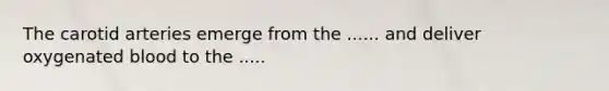 The carotid arteries emerge from the ...... and deliver oxygenated blood to the .....