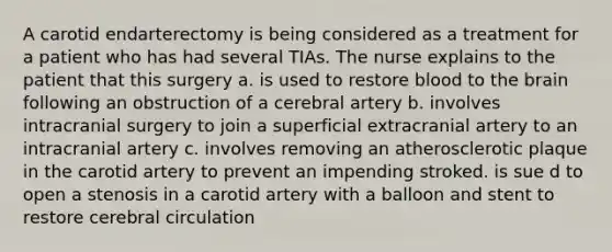 A carotid endarterectomy is being considered as a treatment for a patient who has had several TIAs. The nurse explains to the patient that this surgery a. is used to restore blood to the brain following an obstruction of a cerebral artery b. involves intracranial surgery to join a superficial extracranial artery to an intracranial artery c. involves removing an atherosclerotic plaque in the carotid artery to prevent an impending stroked. is sue d to open a stenosis in a carotid artery with a balloon and stent to restore cerebral circulation