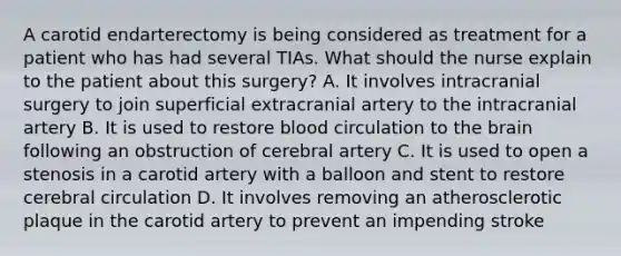 A carotid endarterectomy is being considered as treatment for a patient who has had several TIAs. What should the nurse explain to the patient about this surgery? A. It involves intracranial surgery to join superficial extracranial artery to the intracranial artery B. It is used to restore blood circulation to the brain following an obstruction of cerebral artery C. It is used to open a stenosis in a carotid artery with a balloon and stent to restore cerebral circulation D. It involves removing an atherosclerotic plaque in the carotid artery to prevent an impending stroke