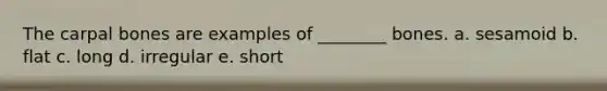 The carpal bones are examples of ________ bones. a. sesamoid b. flat c. long d. irregular e. short